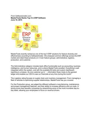From Softwareinsider.com:
MasterTools Ranks Top 5 in ERP Software
June 10, 2015
MasterTools recently ranked as one of the top 5 ERP solutions for feature diversity and
effectiveness according to SoftwareInsider. We analyzed common offerings across the ERP
market and rated these products on 4 main feature groups: administrative, logistics,
production, and customer.
The Administrative category includes back office functionality such as accounting, business
intelligence, and human resources, and is where MasterTools excelled. Everything is well
integrated within the system, and with the available BI tools and custom dashboard,
reporting is a breeze. As one customer put it, “...information flows nicely to the general
ledger and enables our CEO to see our financials at any time during the month.”
The Logistics rating focuses on supply chain and inventory management. From managing a
fleet of vehicles to optimizing supplier relationships, MasterTools has you covered.
For the Production group, we judged the different software’s manufacturing, maintenance,
and project management features, and their ability to increase efficiency and cut costs. A
strong score here benefits companies by streamlining some of the more mundane day-to-
day tasks, allowing your employees to focus on revenue drivers.
 