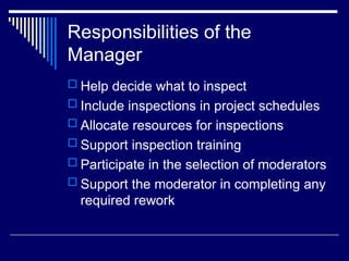 Responsibilities of the
Manager
 Help decide what to inspect
 Include inspections in project schedules
 Allocate resources for inspections
 Support inspection training
 Participate in the selection of moderators
 Support the moderator in completing any
required rework
 