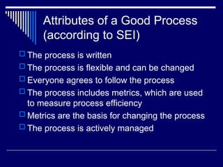 Attributes of a Good Process
(according to SEI)
 The process is written
 The process is flexible and can be changed
 Everyone agrees to follow the process
 The process includes metrics, which are used
to measure process efficiency
 Metrics are the basis for changing the process
 The process is actively managed
 