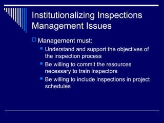 Institutionalizing Inspections
Management Issues
 Management must:
 Understand and support the objectives of
the inspection process
 Be willing to commit the resources
necessary to train inspectors
 Be willing to include inspections in project
schedules
 