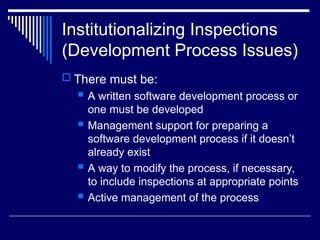 Institutionalizing Inspections
(Development Process Issues)
 There must be:
 A written software development process or
one must be developed
 Management support for preparing a
software development process if it doesn’t
already exist
 A way to modify the process, if necessary,
to include inspections at appropriate points
 Active management of the process
 