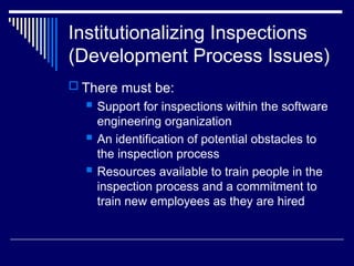 Institutionalizing Inspections
(Development Process Issues)
 There must be:
 Support for inspections within the software
engineering organization
 An identification of potential obstacles to
the inspection process
 Resources available to train people in the
inspection process and a commitment to
train new employees as they are hired
 
