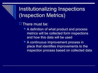 Institutionalizing Inspections
(Inspection Metrics)
 There must be:
 A definition of what product and process
metrics will be collected form inspections
and how this data will be used
 A continuous improvement process in
place that identifies improvements to the
inspection process based on collected data
 