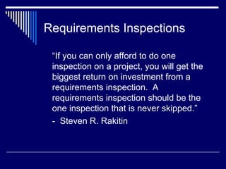 Requirements Inspections
“If you can only afford to do one
inspection on a project, you will get the
biggest return on investment from a
requirements inspection. A
requirements inspection should be the
one inspection that is never skipped.”
- Steven R. Rakitin
 