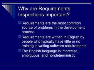 Why are Requirements
Inspections Important?
 Requirements are the most common
source of problems in the development
process
 Requirements are written in English by
people who typically have little or no
training in writing software requirements
 The English language is imprecise,
ambiguous, and nondeterministic
 