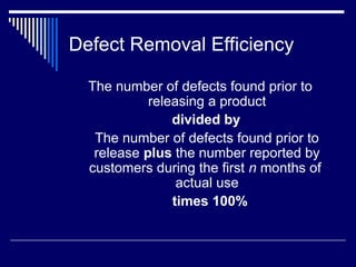 Defect Removal Efficiency
The number of defects found prior to
releasing a product
divided by
The number of defects found prior to
release plus the number reported by
customers during the first n months of
actual use
times 100%
 