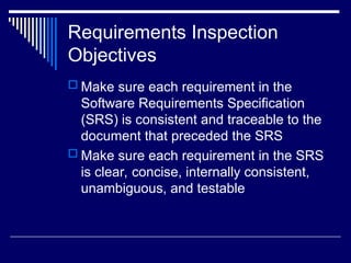 Requirements Inspection
Objectives
 Make sure each requirement in the
Software Requirements Specification
(SRS) is consistent and traceable to the
document that preceded the SRS
 Make sure each requirement in the SRS
is clear, concise, internally consistent,
unambiguous, and testable
 