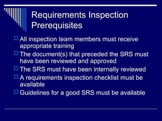 Requirements Inspection
Prerequisites
 All inspection team members must receive
appropriate training
 The document(s) that preceded the SRS must
have been reviewed and approved
 The SRS must have been internally reviewed
 A requirements inspection checklist must be
available
 Guidelines for a good SRS must be available
 
