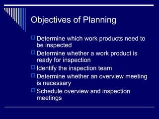 Objectives of Planning
 Determine which work products need to
be inspected
 Determine whether a work product is
ready for inspection
 Identify the inspection team
 Determine whether an overview meeting
is necessary
 Schedule overview and inspection
meetings
 