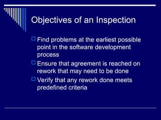 Objectives of an Inspection
 Find problems at the earliest possible
point in the software development
process
 Ensure that agreement is reached on
rework that may need to be done
 Verify that any rework done meets
predefined criteria
 