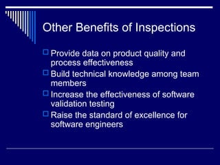 Other Benefits of Inspections
 Provide data on product quality and
process effectiveness
 Build technical knowledge among team
members
 Increase the effectiveness of software
validation testing
 Raise the standard of excellence for
software engineers
 