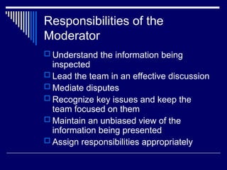 Responsibilities of the
Moderator
 Understand the information being
inspected
 Lead the team in an effective discussion
 Mediate disputes
 Recognize key issues and keep the
team focused on them
 Maintain an unbiased view of the
information being presented
 Assign responsibilities appropriately
 
