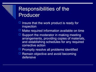 Responsibilities of the
Producer
 Insure that the work product is ready for
inspection
 Make required information available on time
 Support the moderator in making meeting
arrangements, providing copies of materials,
and establishing schedules for any required
corrective action
 Promptly resolve all problems identified
 Remain objective and avoid becoming
defensive
 