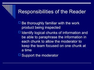 Responsibilities of the Reader
 Be thoroughly familiar with the work
product being inspected
 Identify logical chunks of information and
be able to paraphrase the information in
each chunk to allow the moderator to
keep the team focused on one chunk at
a time
 Support the moderator
 