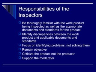 Responsibilities of the
Inspectors
 Be thoroughly familiar with the work product
being inspected as well as the appropriate
documents and standards for the product
 Identify discrepancies between the work
product and applicable documents and
standards
 Focus on identifying problems, not solving them
 Remain objective
 Criticize the product not the producer
 Support the moderator
 