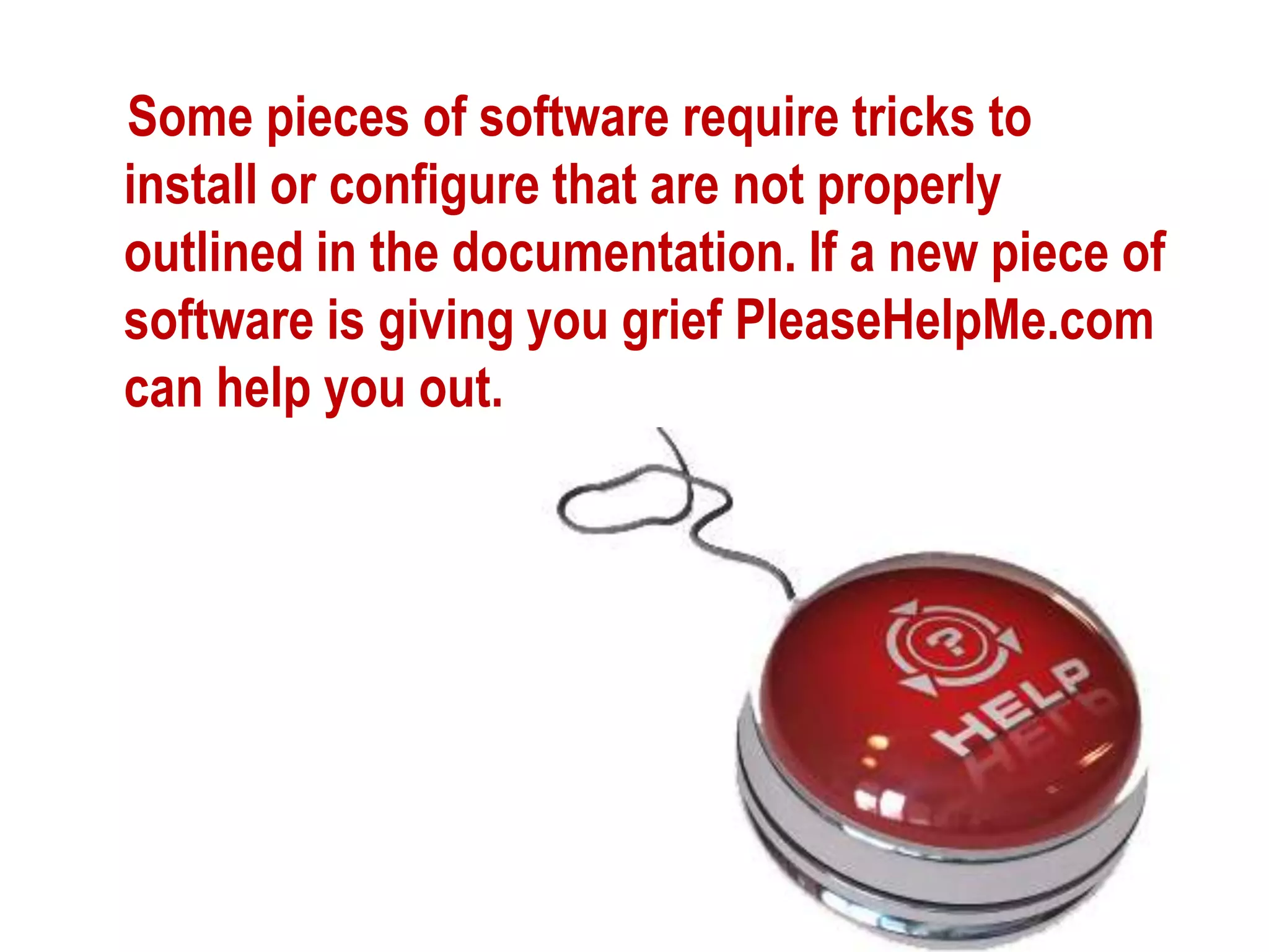 Some pieces of software require tricks to install or configure that are not properly outlined in the documentation. If a new piece of software is giving you grief PleaseHelpMe.com can help you out.