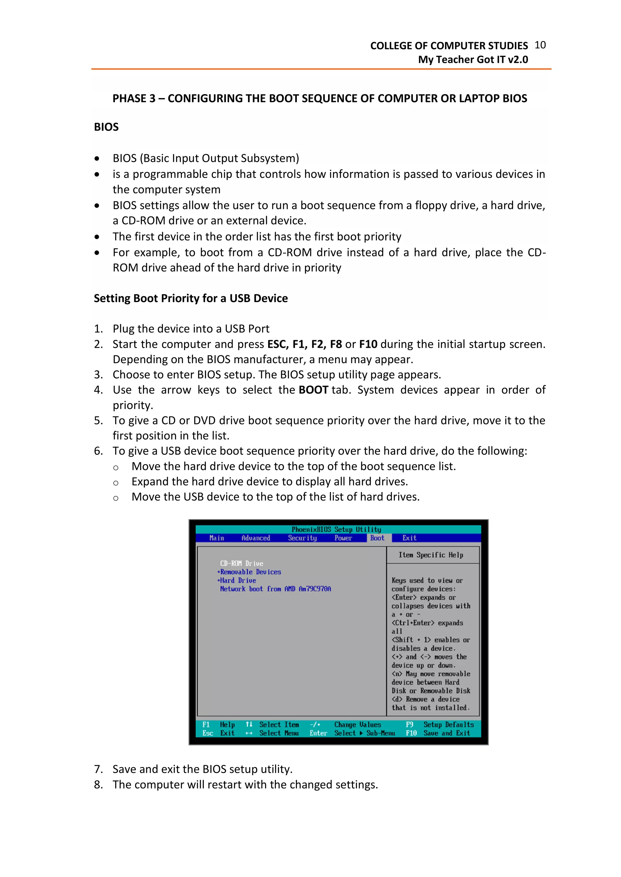 10COLLEGE OF COMPUTER STUDIES
My Teacher Got IT v2.0
PHASE 3 – CONFIGURING THE BOOT SEQUENCE OF COMPUTER OR LAPTOP BIOS
BIOS
 BIOS (Basic Input Output Subsystem)
 is a programmable chip that controls how information is passed to various devices in
the computer system
 BIOS settings allow the user to run a boot sequence from a floppy drive, a hard drive,
a CD-ROM drive or an external device.
 The first device in the order list has the first boot priority
 For example, to boot from a CD-ROM drive instead of a hard drive, place the CD-
ROM drive ahead of the hard drive in priority
Setting Boot Priority for a USB Device
1. Plug the device into a USB Port
2. Start the computer and press ESC, F1, F2, F8 or F10 during the initial startup screen.
Depending on the BIOS manufacturer, a menu may appear.
3. Choose to enter BIOS setup. The BIOS setup utility page appears.
4. Use the arrow keys to select the BOOT tab. System devices appear in order of
priority.
5. To give a CD or DVD drive boot sequence priority over the hard drive, move it to the
first position in the list.
6. To give a USB device boot sequence priority over the hard drive, do the following:
o Move the hard drive device to the top of the boot sequence list.
o Expand the hard drive device to display all hard drives.
o Move the USB device to the top of the list of hard drives.
7. Save and exit the BIOS setup utility.
8. The computer will restart with the changed settings.
 