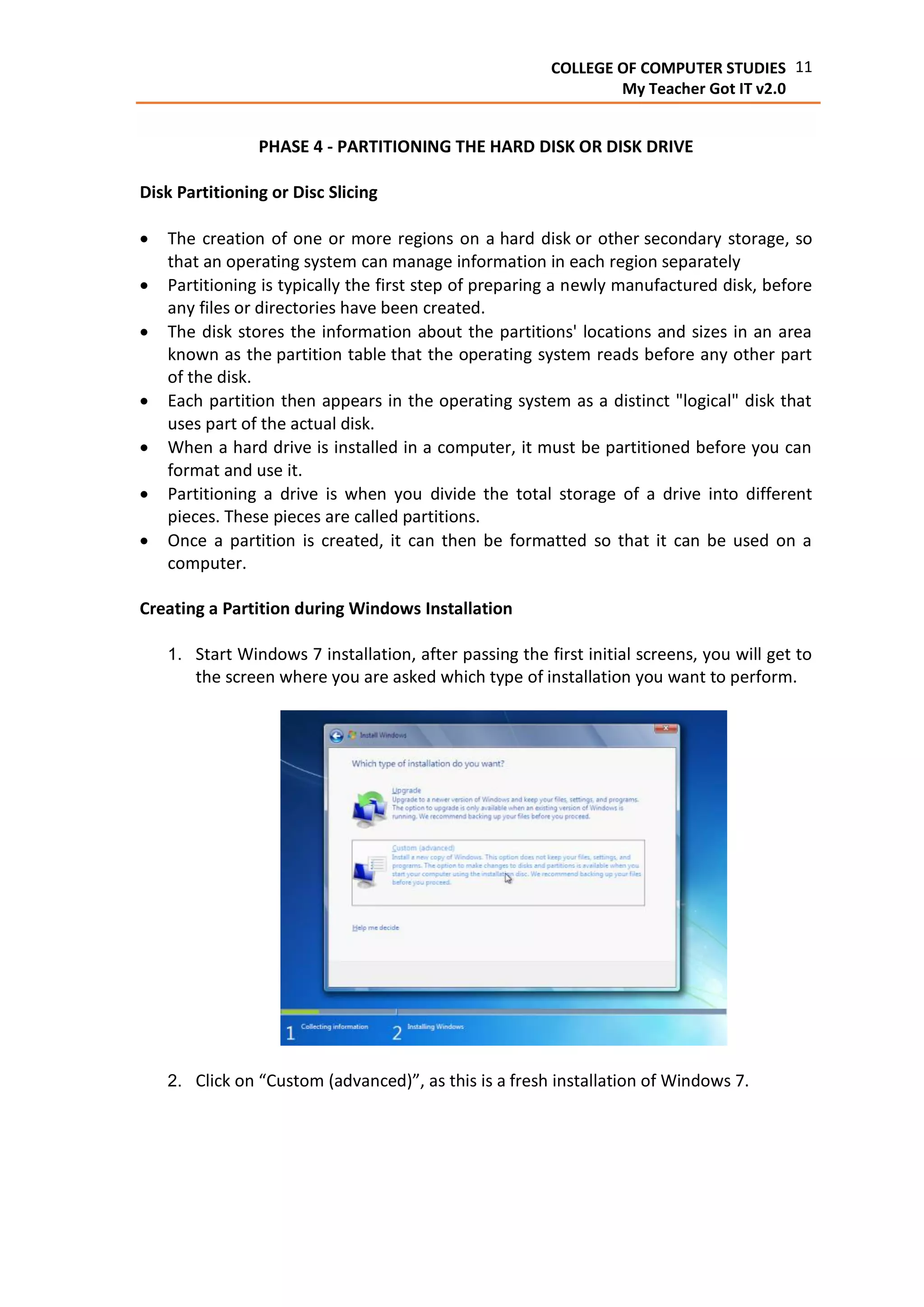 11COLLEGE OF COMPUTER STUDIES
My Teacher Got IT v2.0
PHASE 4 - PARTITIONING THE HARD DISK OR DISK DRIVE
Disk Partitioning or Disc Slicing
 The creation of one or more regions on a hard disk or other secondary storage, so
that an operating system can manage information in each region separately
 Partitioning is typically the first step of preparing a newly manufactured disk, before
any files or directories have been created.
 The disk stores the information about the partitions' locations and sizes in an area
known as the partition table that the operating system reads before any other part
of the disk.
 Each partition then appears in the operating system as a distinct "logical" disk that
uses part of the actual disk.
 When a hard drive is installed in a computer, it must be partitioned before you can
format and use it.
 Partitioning a drive is when you divide the total storage of a drive into different
pieces. These pieces are called partitions.
 Once a partition is created, it can then be formatted so that it can be used on a
computer.
Creating a Partition during Windows Installation
1. Start Windows 7 installation, after passing the first initial screens, you will get to
the screen where you are asked which type of installation you want to perform.
2. Click on “Custom (advanced)”, as this is a fresh installation of Windows 7.
 