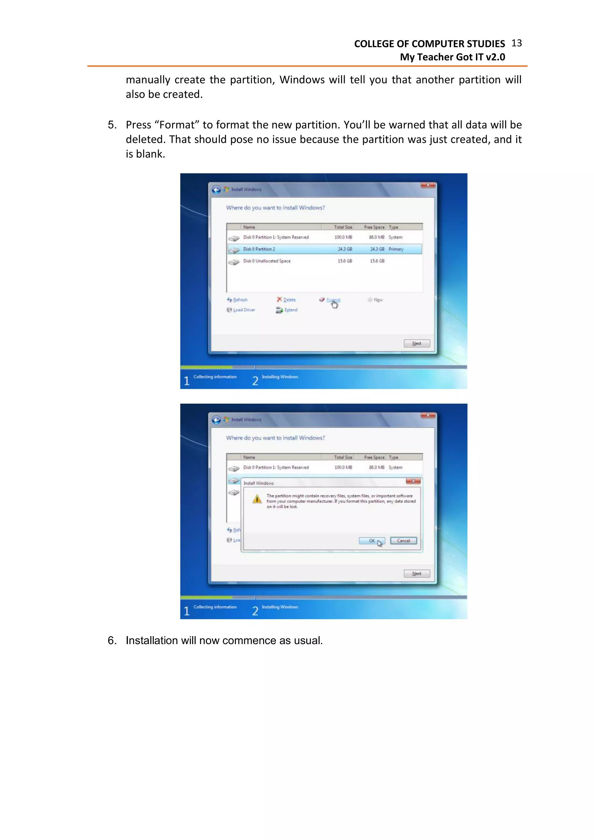 13COLLEGE OF COMPUTER STUDIES
My Teacher Got IT v2.0
manually create the partition, Windows will tell you that another partition will
also be created.
5. Press “Format” to format the new partition. You’ll be warned that all data will be
deleted. That should pose no issue because the partition was just created, and it
is blank.
6. Installation will now commence as usual.
 