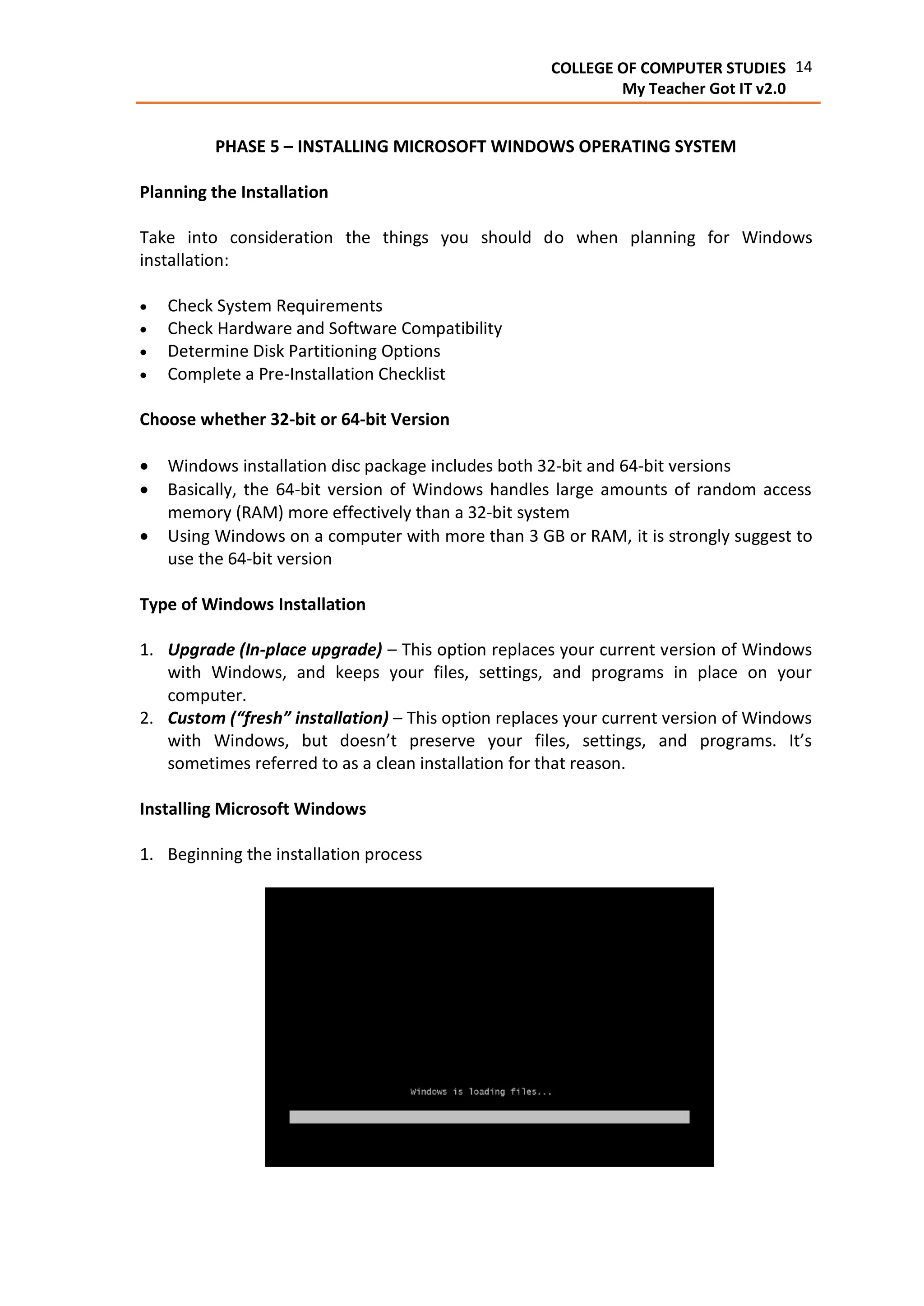 14COLLEGE OF COMPUTER STUDIES
My Teacher Got IT v2.0
PHASE 5 – INSTALLING MICROSOFT WINDOWS OPERATING SYSTEM
Planning the Installation
Take into consideration the things you should do when planning for Windows
installation:
 Check System Requirements
 Check Hardware and Software Compatibility
 Determine Disk Partitioning Options
 Complete a Pre-Installation Checklist
Choose whether 32-bit or 64-bit Version
 Windows installation disc package includes both 32-bit and 64-bit versions
 Basically, the 64-bit version of Windows handles large amounts of random access
memory (RAM) more effectively than a 32-bit system
 Using Windows on a computer with more than 3 GB or RAM, it is strongly suggest to
use the 64-bit version
Type of Windows Installation
1. Upgrade (In-place upgrade) – This option replaces your current version of Windows
with Windows, and keeps your files, settings, and programs in place on your
computer.
2. Custom (“fresh” installation) – This option replaces your current version of Windows
with Windows, but doesn’t preserve your files, settings, and programs. It’s
sometimes referred to as a clean installation for that reason.
Installing Microsoft Windows
1. Beginning the installation process
 