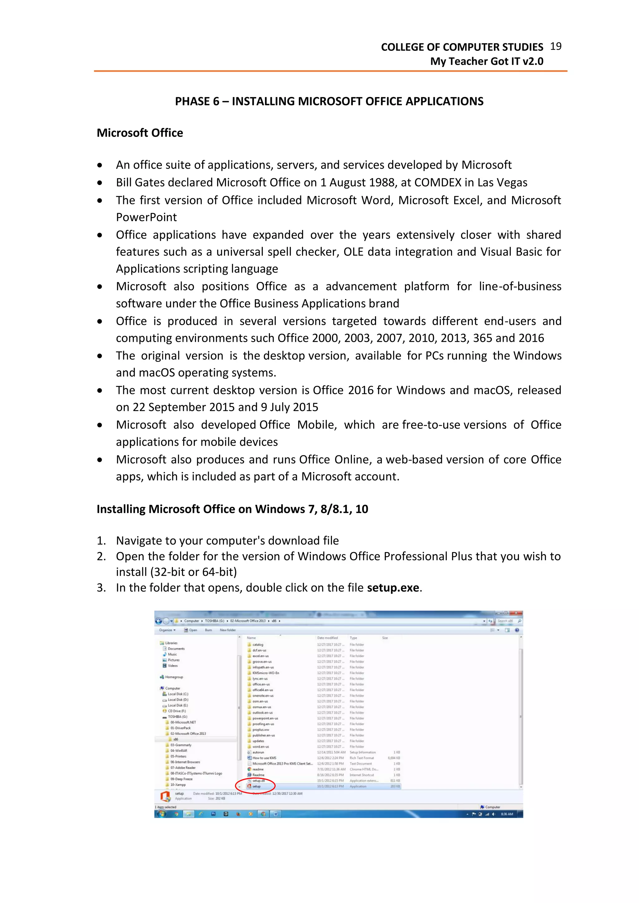 19COLLEGE OF COMPUTER STUDIES
My Teacher Got IT v2.0
PHASE 6 – INSTALLING MICROSOFT OFFICE APPLICATIONS
Microsoft Office
 An office suite of applications, servers, and services developed by Microsoft
 Bill Gates declared Microsoft Office on 1 August 1988, at COMDEX in Las Vegas
 The first version of Office included Microsoft Word, Microsoft Excel, and Microsoft
PowerPoint
 Office applications have expanded over the years extensively closer with shared
features such as a universal spell checker, OLE data integration and Visual Basic for
Applications scripting language
 Microsoft also positions Office as a advancement platform for line-of-business
software under the Office Business Applications brand
 Office is produced in several versions targeted towards different end-users and
computing environments such Office 2000, 2003, 2007, 2010, 2013, 365 and 2016
 The original version is the desktop version, available for PCs running the Windows
and macOS operating systems.
 The most current desktop version is Office 2016 for Windows and macOS, released
on 22 September 2015 and 9 July 2015
 Microsoft also developed Office Mobile, which are free-to-use versions of Office
applications for mobile devices
 Microsoft also produces and runs Office Online, a web-based version of core Office
apps, which is included as part of a Microsoft account.
Installing Microsoft Office on Windows 7, 8/8.1, 10
1. Navigate to your computer's download file
2. Open the folder for the version of Windows Office Professional Plus that you wish to
install (32-bit or 64-bit)
3. In the folder that opens, double click on the file setup.exe.
 