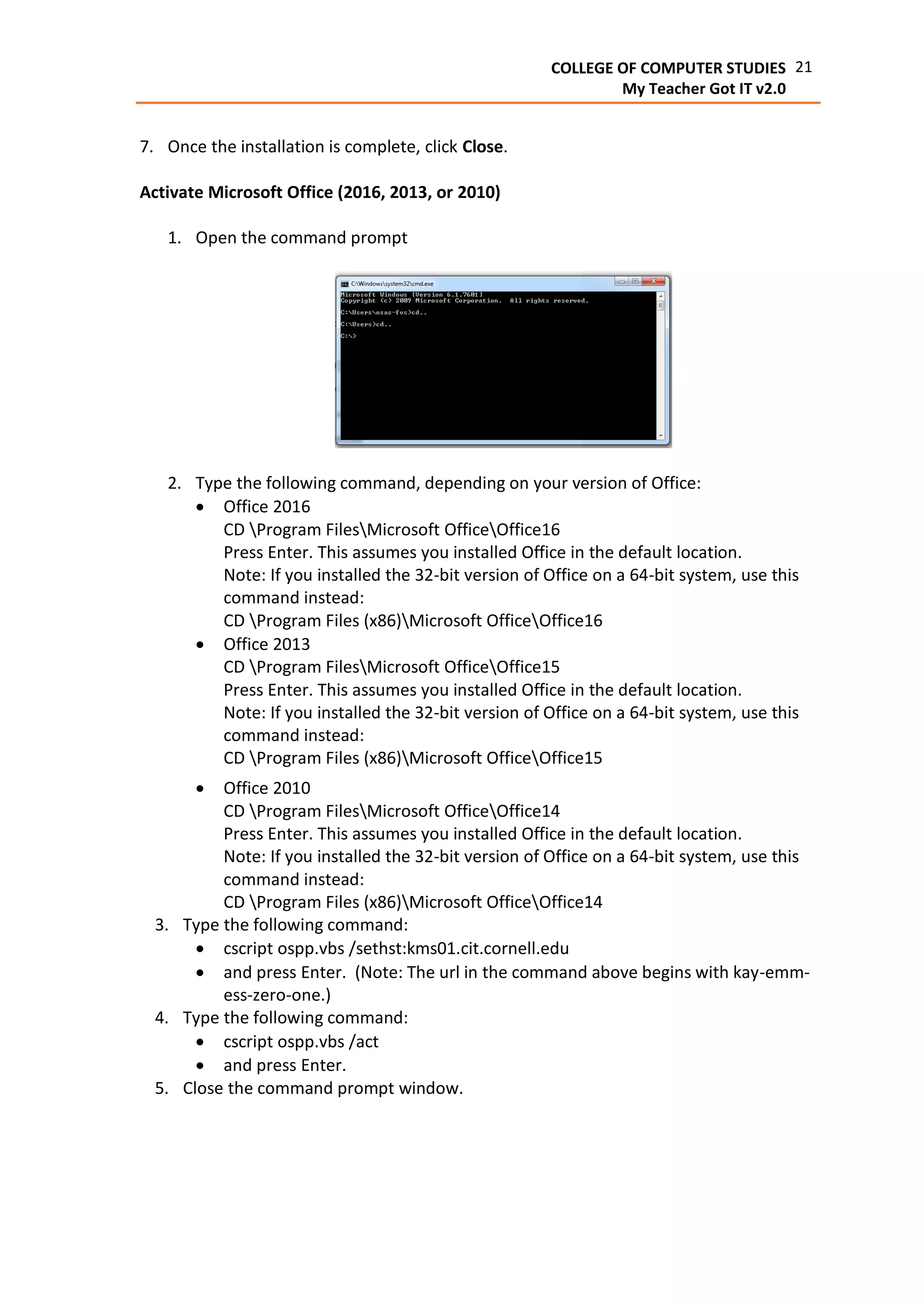 21COLLEGE OF COMPUTER STUDIES
My Teacher Got IT v2.0
7. Once the installation is complete, click Close.
Activate Microsoft Office (2016, 2013, or 2010)
1. Open the command prompt
2. Type the following command, depending on your version of Office:
 Office 2016
CD Program FilesMicrosoft OfficeOffice16
Press Enter. This assumes you installed Office in the default location.
Note: If you installed the 32-bit version of Office on a 64-bit system, use this
command instead:
CD Program Files (x86)Microsoft OfficeOffice16
 Office 2013
CD Program FilesMicrosoft OfficeOffice15
Press Enter. This assumes you installed Office in the default location.
Note: If you installed the 32-bit version of Office on a 64-bit system, use this
command instead:
CD Program Files (x86)Microsoft OfficeOffice15
 Office 2010
CD Program FilesMicrosoft OfficeOffice14
Press Enter. This assumes you installed Office in the default location.
Note: If you installed the 32-bit version of Office on a 64-bit system, use this
command instead:
CD Program Files (x86)Microsoft OfficeOffice14
3. Type the following command:
 cscript ospp.vbs /sethst:kms01.cit.cornell.edu
 and press Enter. (Note: The url in the command above begins with kay-emm-
ess-zero-one.)
4. Type the following command:
 cscript ospp.vbs /act
 and press Enter.
5. Close the command prompt window.
 