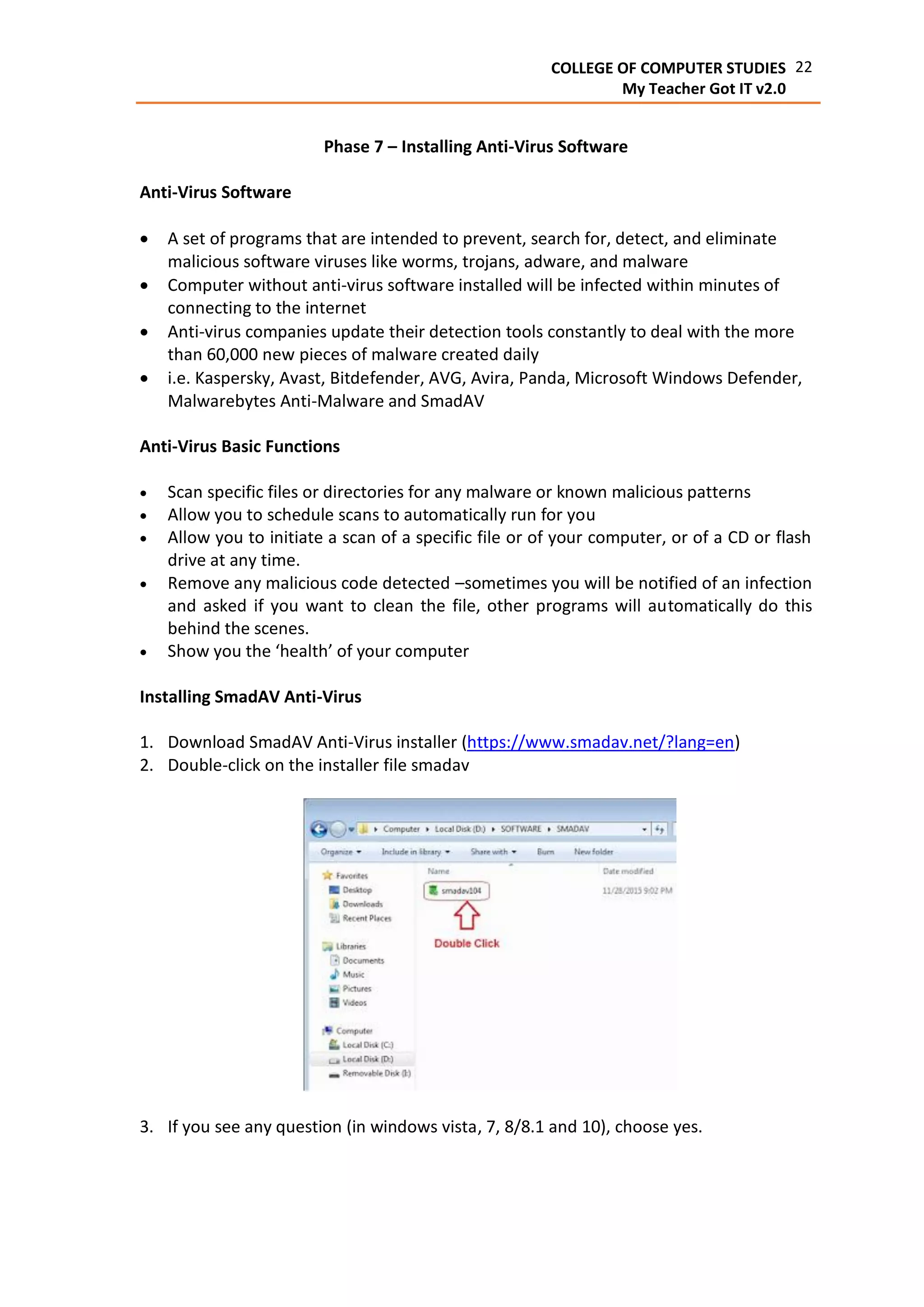 22COLLEGE OF COMPUTER STUDIES
My Teacher Got IT v2.0
Phase 7 – Installing Anti-Virus Software
Anti-Virus Software
 A set of programs that are intended to prevent, search for, detect, and eliminate
malicious software viruses like worms, trojans, adware, and malware
 Computer without anti-virus software installed will be infected within minutes of
connecting to the internet
 Anti-virus companies update their detection tools constantly to deal with the more
than 60,000 new pieces of malware created daily
 i.e. Kaspersky, Avast, Bitdefender, AVG, Avira, Panda, Microsoft Windows Defender,
Malwarebytes Anti-Malware and SmadAV
Anti-Virus Basic Functions
 Scan specific files or directories for any malware or known malicious patterns
 Allow you to schedule scans to automatically run for you
 Allow you to initiate a scan of a specific file or of your computer, or of a CD or flash
drive at any time.
 Remove any malicious code detected –sometimes you will be notified of an infection
and asked if you want to clean the file, other programs will automatically do this
behind the scenes.
 Show you the ‘health’ of your computer
Installing SmadAV Anti-Virus
1. Download SmadAV Anti-Virus installer (https://www.smadav.net/?lang=en)
2. Double-click on the installer file smadav
3. If you see any question (in windows vista, 7, 8/8.1 and 10), choose yes.
 