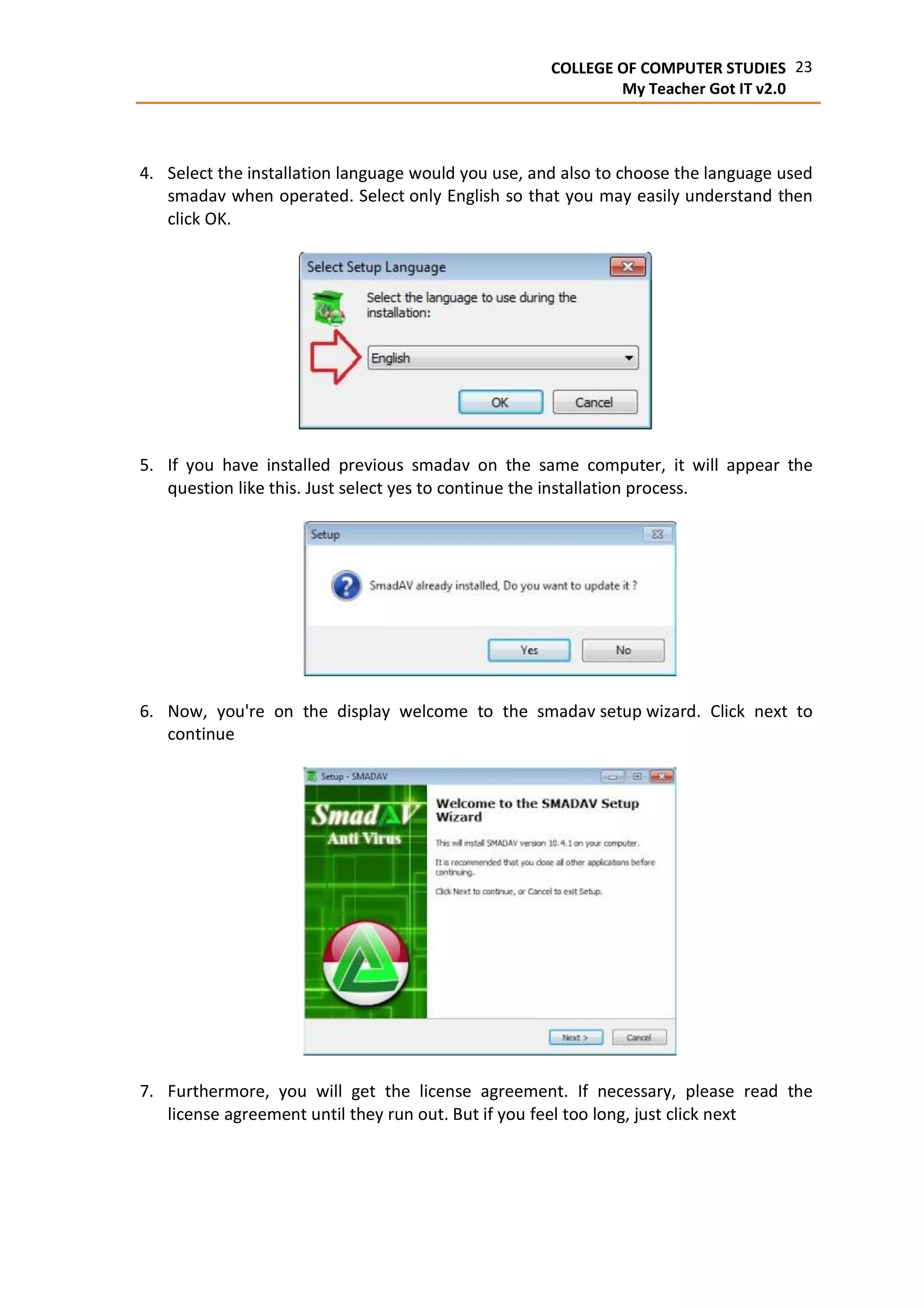 23COLLEGE OF COMPUTER STUDIES
My Teacher Got IT v2.0
4. Select the installation language would you use, and also to choose the language used
smadav when operated. Select only English so that you may easily understand then
click OK.
5. If you have installed previous smadav on the same computer, it will appear the
question like this. Just select yes to continue the installation process.
6. Now, you're on the display welcome to the smadav setup wizard. Click next to
continue
7. Furthermore, you will get the license agreement. If necessary, please read the
license agreement until they run out. But if you feel too long, just click next
 