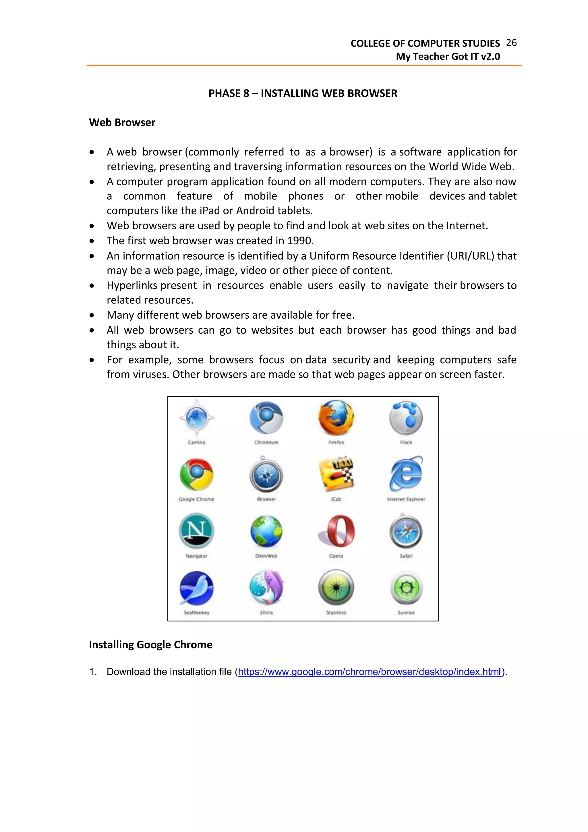 26COLLEGE OF COMPUTER STUDIES
My Teacher Got IT v2.0
PHASE 8 – INSTALLING WEB BROWSER
Web Browser
 A web browser (commonly referred to as a browser) is a software application for
retrieving, presenting and traversing information resources on the World Wide Web.
 A computer program application found on all modern computers. They are also now
a common feature of mobile phones or other mobile devices and tablet
computers like the iPad or Android tablets.
 Web browsers are used by people to find and look at web sites on the Internet.
 The first web browser was created in 1990.
 An information resource is identified by a Uniform Resource Identifier (URI/URL) that
may be a web page, image, video or other piece of content.
 Hyperlinks present in resources enable users easily to navigate their browsers to
related resources.
 Many different web browsers are available for free.
 All web browsers can go to websites but each browser has good things and bad
things about it.
 For example, some browsers focus on data security and keeping computers safe
from viruses. Other browsers are made so that web pages appear on screen faster.
Installing Google Chrome
1. Download the installation file (https://www.google.com/chrome/browser/desktop/index.html).
 