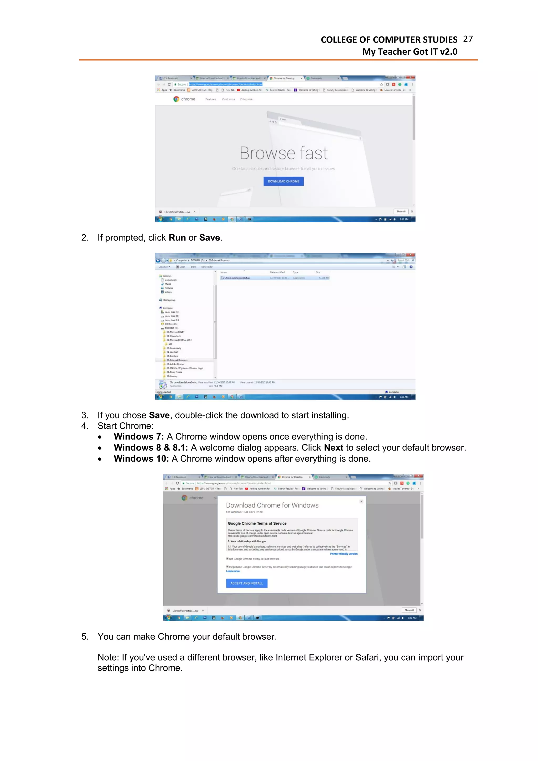 27COLLEGE OF COMPUTER STUDIES
My Teacher Got IT v2.0
2. If prompted, click Run or Save.
3. If you chose Save, double-click the download to start installing.
4. Start Chrome:
 Windows 7: A Chrome window opens once everything is done.
 Windows 8 & 8.1: A welcome dialog appears. Click Next to select your default browser.
 Windows 10: A Chrome window opens after everything is done.
5. You can make Chrome your default browser.
Note: If you've used a different browser, like Internet Explorer or Safari, you can import your
settings into Chrome.
 