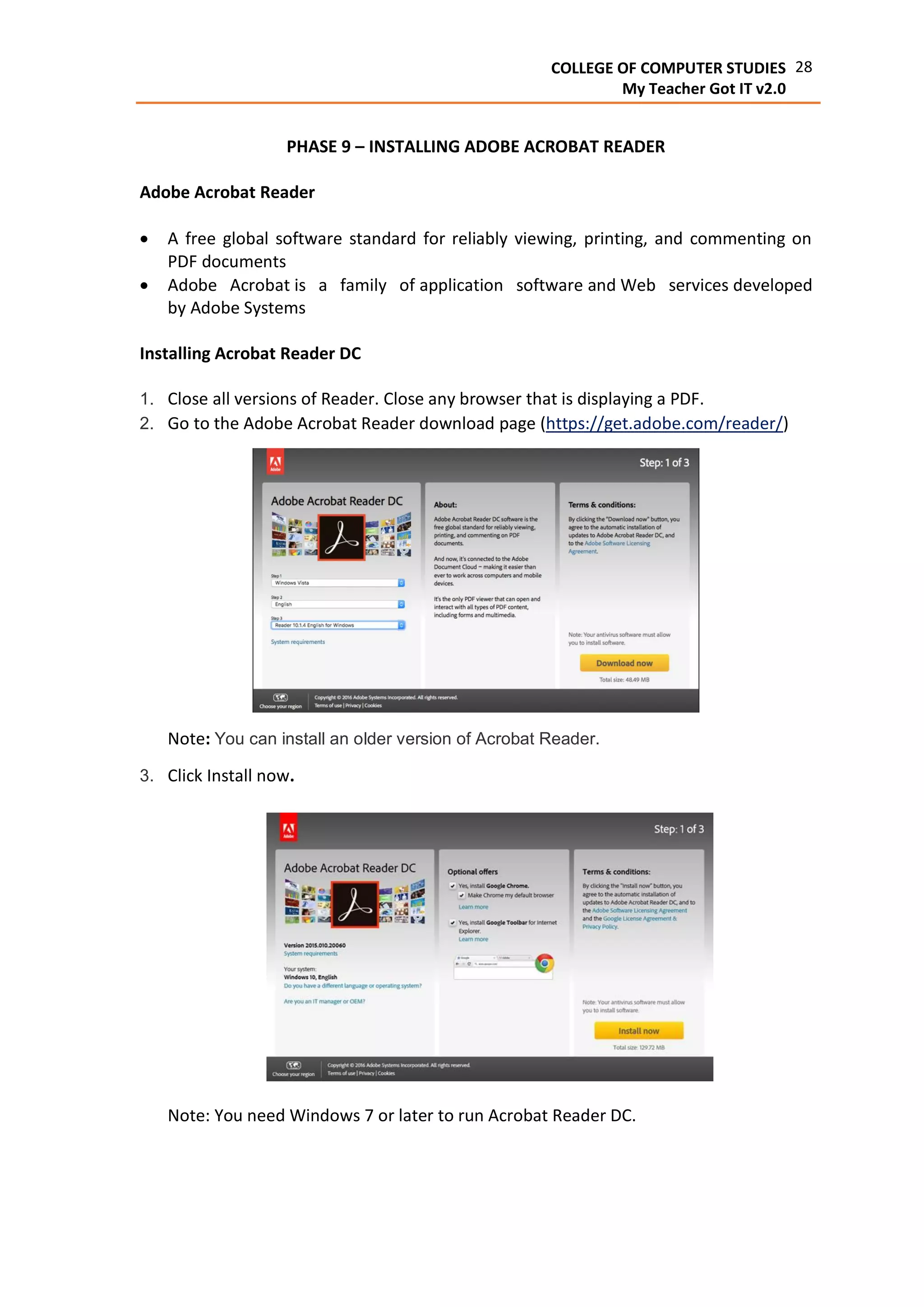 28COLLEGE OF COMPUTER STUDIES
My Teacher Got IT v2.0
PHASE 9 – INSTALLING ADOBE ACROBAT READER
Adobe Acrobat Reader
 A free global software standard for reliably viewing, printing, and commenting on
PDF documents
 Adobe Acrobat is a family of application software and Web services developed
by Adobe Systems
Installing Acrobat Reader DC
1. Close all versions of Reader. Close any browser that is displaying a PDF.
2. Go to the Adobe Acrobat Reader download page (https://get.adobe.com/reader/)
Note: You can install an older version of Acrobat Reader.
3. Click Install now.
Note: You need Windows 7 or later to run Acrobat Reader DC.
 