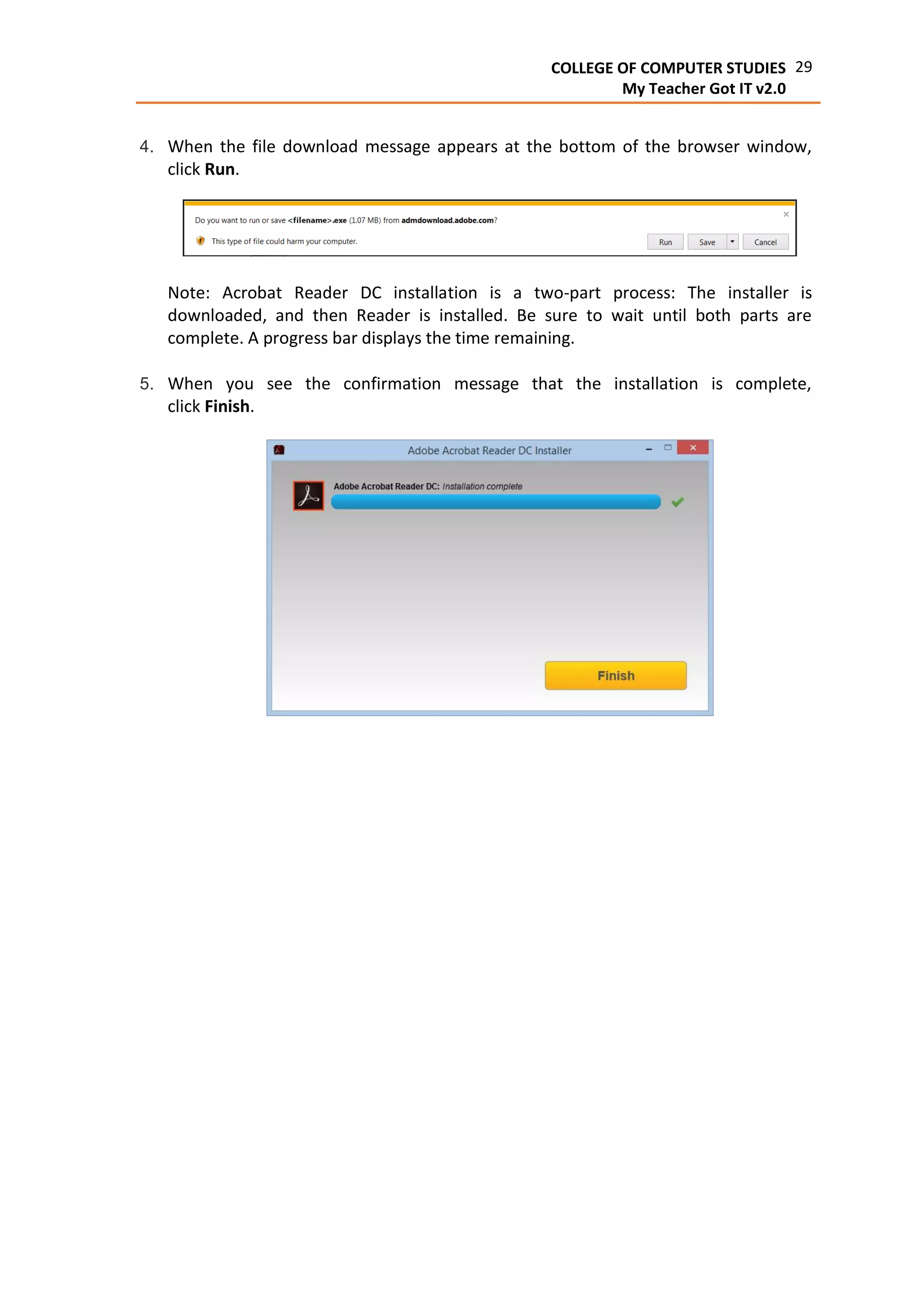 29COLLEGE OF COMPUTER STUDIES
My Teacher Got IT v2.0
4. When the file download message appears at the bottom of the browser window,
click Run.
Note: Acrobat Reader DC installation is a two-part process: The installer is
downloaded, and then Reader is installed. Be sure to wait until both parts are
complete. A progress bar displays the time remaining.
5. When you see the confirmation message that the installation is complete,
click Finish.
 