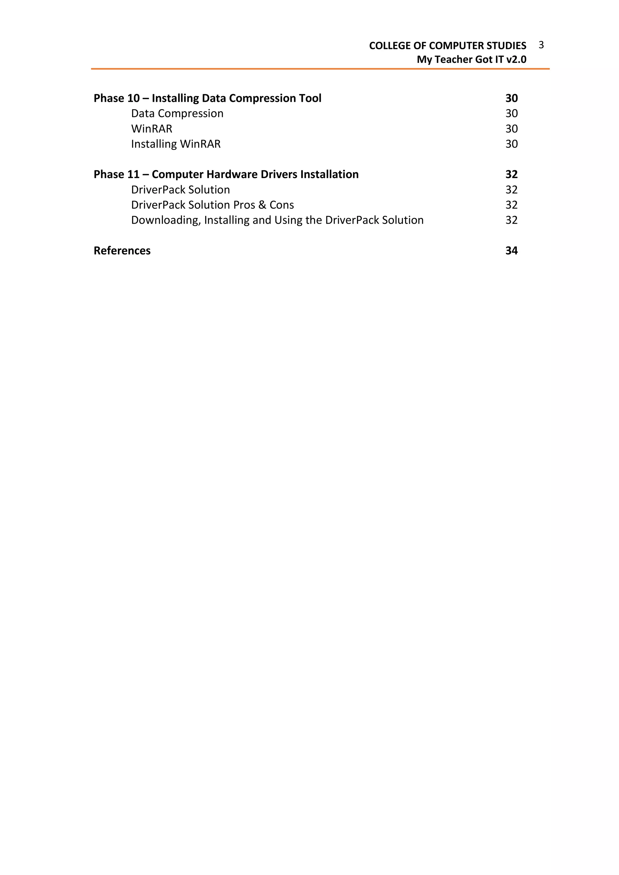 3COLLEGE OF COMPUTER STUDIES
My Teacher Got IT v2.0
Phase 10 – Installing Data Compression Tool 30
Data Compression 30
WinRAR 30
Installing WinRAR 30
Phase 11 – Computer Hardware Drivers Installation 32
DriverPack Solution 32
DriverPack Solution Pros & Cons 32
Downloading, Installing and Using the DriverPack Solution 32
References 34
 
