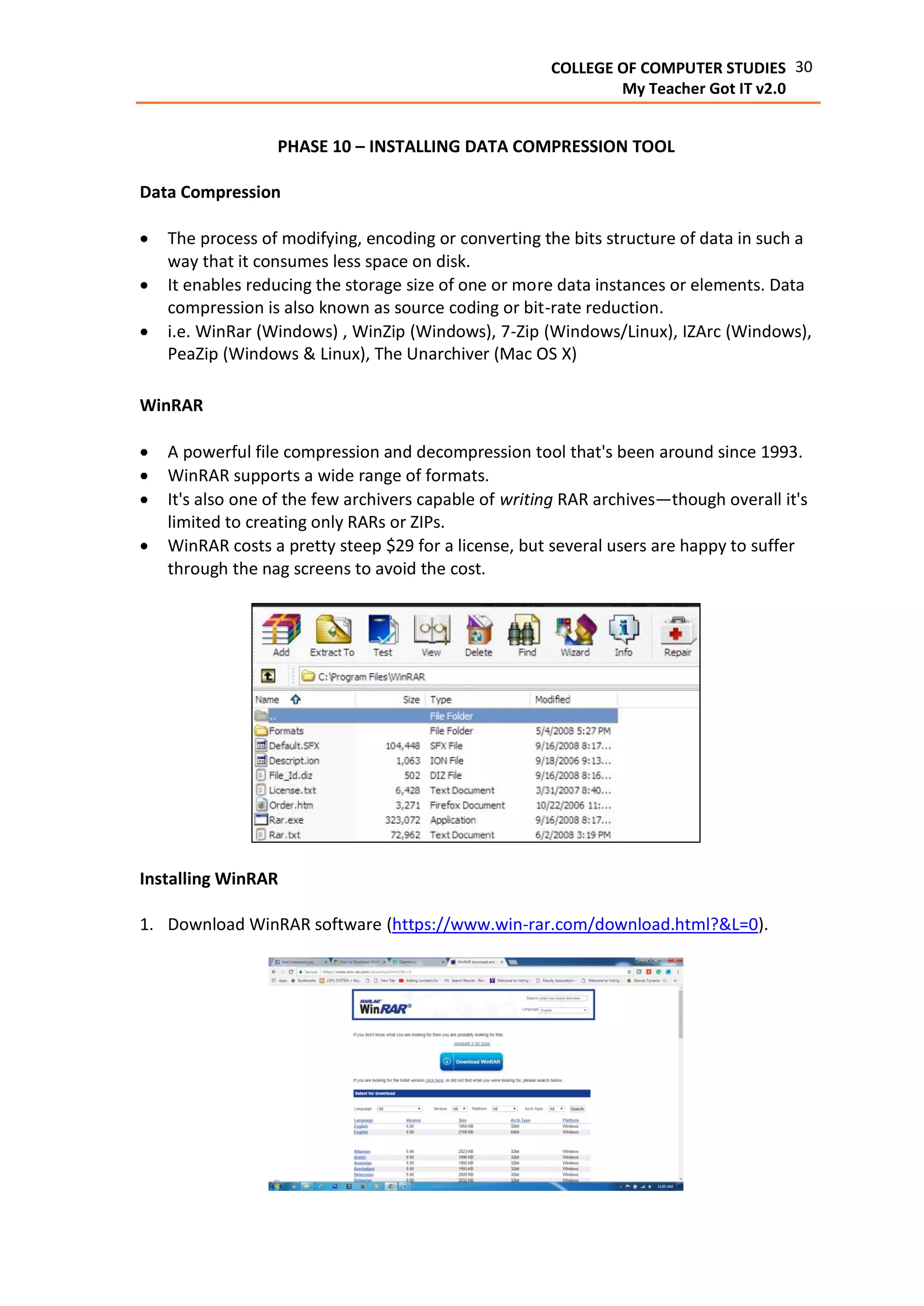30COLLEGE OF COMPUTER STUDIES
My Teacher Got IT v2.0
PHASE 10 – INSTALLING DATA COMPRESSION TOOL
Data Compression
 The process of modifying, encoding or converting the bits structure of data in such a
way that it consumes less space on disk.
 It enables reducing the storage size of one or more data instances or elements. Data
compression is also known as source coding or bit-rate reduction.
 i.e. WinRar (Windows) , WinZip (Windows), 7-Zip (Windows/Linux), IZArc (Windows),
PeaZip (Windows & Linux), The Unarchiver (Mac OS X)
WinRAR
 A powerful file compression and decompression tool that's been around since 1993.
 WinRAR supports a wide range of formats.
 It's also one of the few archivers capable of writing RAR archives—though overall it's
limited to creating only RARs or ZIPs.
 WinRAR costs a pretty steep $29 for a license, but several users are happy to suffer
through the nag screens to avoid the cost.
Installing WinRAR
1. Download WinRAR software (https://www.win-rar.com/download.html?&L=0).
 