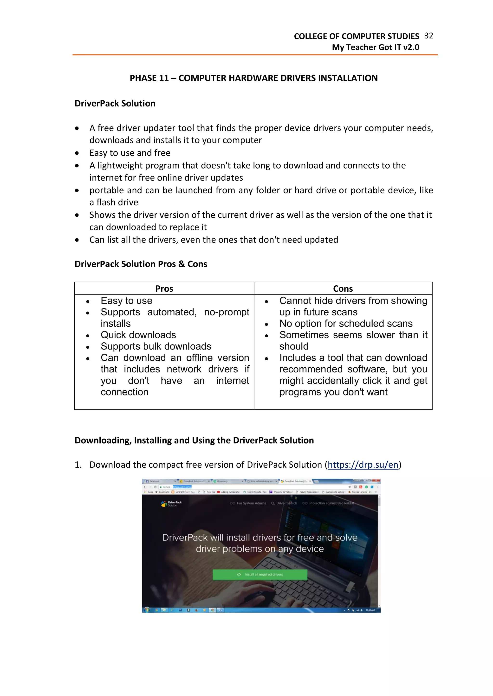32COLLEGE OF COMPUTER STUDIES
My Teacher Got IT v2.0
PHASE 11 – COMPUTER HARDWARE DRIVERS INSTALLATION
DriverPack Solution
 A free driver updater tool that finds the proper device drivers your computer needs,
downloads and installs it to your computer
 Easy to use and free
 A lightweight program that doesn't take long to download and connects to the
internet for free online driver updates
 portable and can be launched from any folder or hard drive or portable device, like
a flash drive
 Shows the driver version of the current driver as well as the version of the one that it
can downloaded to replace it
 Can list all the drivers, even the ones that don't need updated
DriverPack Solution Pros & Cons
Pros Cons
 Easy to use
 Supports automated, no-prompt
installs
 Quick downloads
 Supports bulk downloads
 Can download an offline version
that includes network drivers if
you don't have an internet
connection
 Cannot hide drivers from showing
up in future scans
 No option for scheduled scans
 Sometimes seems slower than it
should
 Includes a tool that can download
recommended software, but you
might accidentally click it and get
programs you don't want
Downloading, Installing and Using the DriverPack Solution
1. Download the compact free version of DrivePack Solution (https://drp.su/en)
 