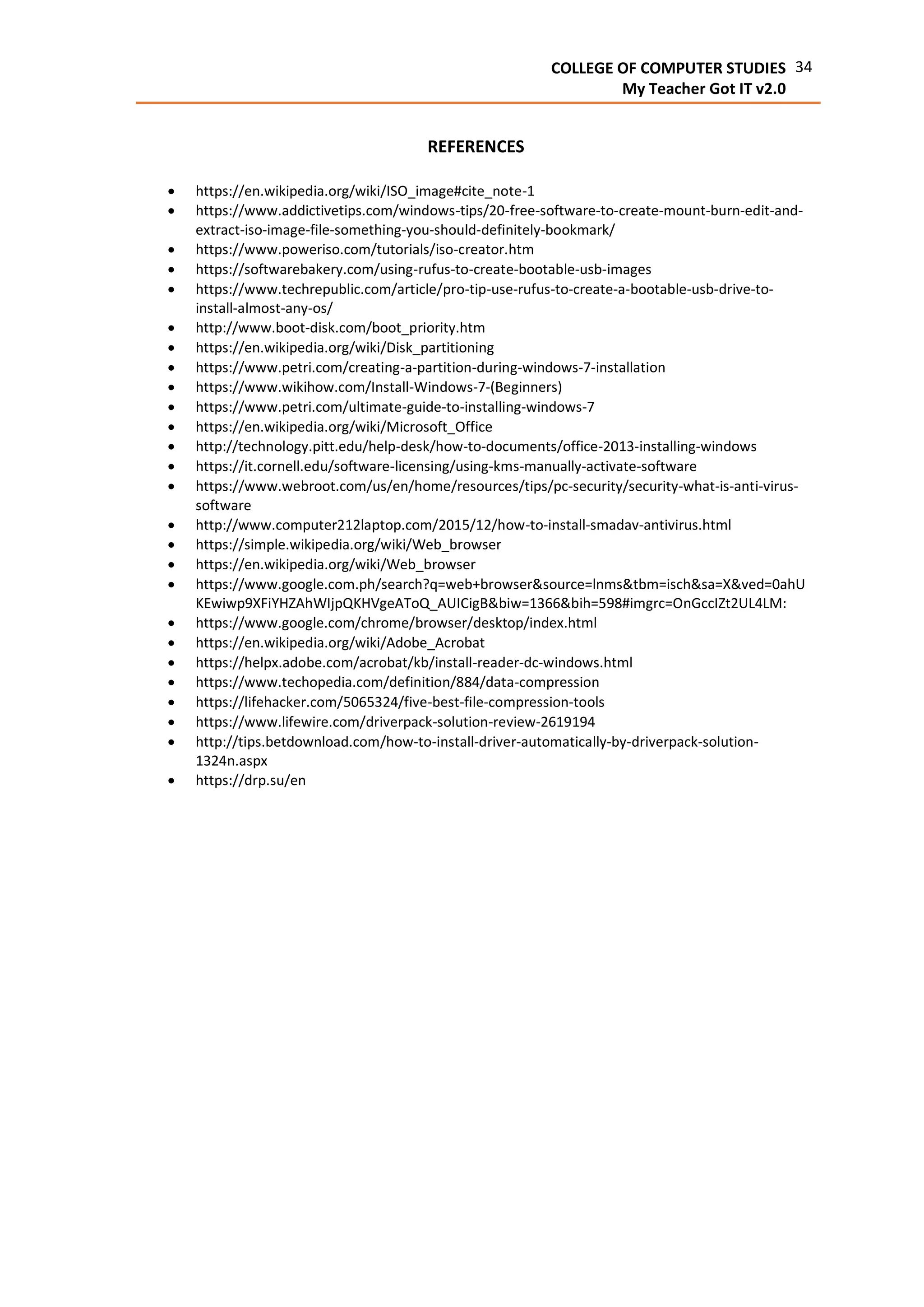 34COLLEGE OF COMPUTER STUDIES
My Teacher Got IT v2.0
REFERENCES
 https://en.wikipedia.org/wiki/ISO_image#cite_note-1
 https://www.addictivetips.com/windows-tips/20-free-software-to-create-mount-burn-edit-and-
extract-iso-image-file-something-you-should-definitely-bookmark/
 https://www.poweriso.com/tutorials/iso-creator.htm
 https://softwarebakery.com/using-rufus-to-create-bootable-usb-images
 https://www.techrepublic.com/article/pro-tip-use-rufus-to-create-a-bootable-usb-drive-to-
install-almost-any-os/
 http://www.boot-disk.com/boot_priority.htm
 https://en.wikipedia.org/wiki/Disk_partitioning
 https://www.petri.com/creating-a-partition-during-windows-7-installation
 https://www.wikihow.com/Install-Windows-7-(Beginners)
 https://www.petri.com/ultimate-guide-to-installing-windows-7
 https://en.wikipedia.org/wiki/Microsoft_Office
 http://technology.pitt.edu/help-desk/how-to-documents/office-2013-installing-windows
 https://it.cornell.edu/software-licensing/using-kms-manually-activate-software
 https://www.webroot.com/us/en/home/resources/tips/pc-security/security-what-is-anti-virus-
software
 http://www.computer212laptop.com/2015/12/how-to-install-smadav-antivirus.html
 https://simple.wikipedia.org/wiki/Web_browser
 https://en.wikipedia.org/wiki/Web_browser
 https://www.google.com.ph/search?q=web+browser&source=lnms&tbm=isch&sa=X&ved=0ahU
KEwiwp9XFiYHZAhWIjpQKHVgeAToQ_AUICigB&biw=1366&bih=598#imgrc=OnGccIZt2UL4LM:
 https://www.google.com/chrome/browser/desktop/index.html
 https://en.wikipedia.org/wiki/Adobe_Acrobat
 https://helpx.adobe.com/acrobat/kb/install-reader-dc-windows.html
 https://www.techopedia.com/definition/884/data-compression
 https://lifehacker.com/5065324/five-best-file-compression-tools
 https://www.lifewire.com/driverpack-solution-review-2619194
 http://tips.betdownload.com/how-to-install-driver-automatically-by-driverpack-solution-
1324n.aspx
 https://drp.su/en
 