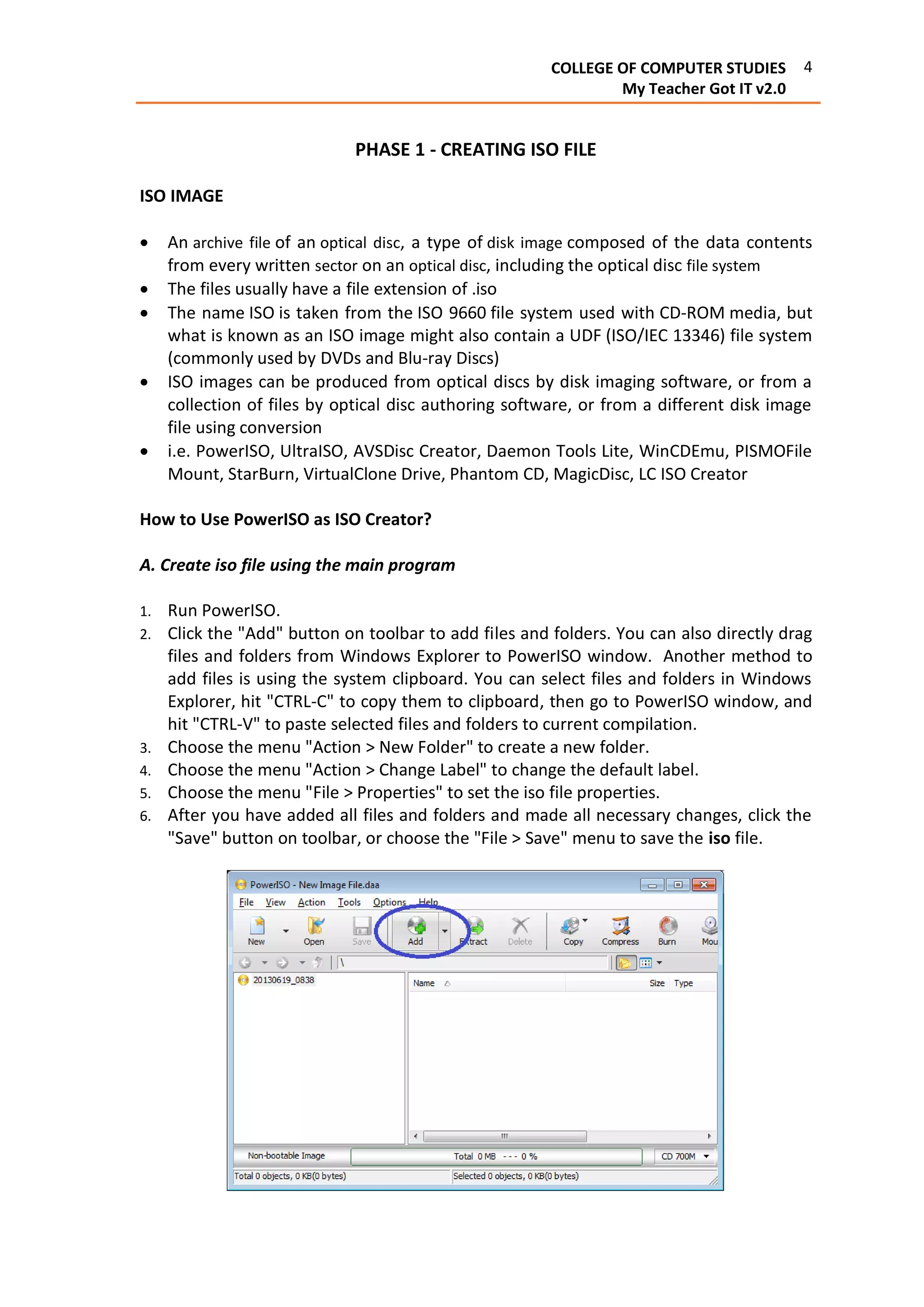 4COLLEGE OF COMPUTER STUDIES
My Teacher Got IT v2.0
PHASE 1 - CREATING ISO FILE
ISO IMAGE
 An archive file of an optical disc, a type of disk image composed of the data contents
from every written sector on an optical disc, including the optical disc file system
 The files usually have a file extension of .iso
 The name ISO is taken from the ISO 9660 file system used with CD-ROM media, but
what is known as an ISO image might also contain a UDF (ISO/IEC 13346) file system
(commonly used by DVDs and Blu-ray Discs)
 ISO images can be produced from optical discs by disk imaging software, or from a
collection of files by optical disc authoring software, or from a different disk image
file using conversion
 i.e. PowerISO, UltraISO, AVSDisc Creator, Daemon Tools Lite, WinCDEmu, PISMOFile
Mount, StarBurn, VirtualClone Drive, Phantom CD, MagicDisc, LC ISO Creator
How to Use PowerISO as ISO Creator?
A. Create iso file using the main program
1. Run PowerISO.
2. Click the "Add" button on toolbar to add files and folders. You can also directly drag
files and folders from Windows Explorer to PowerISO window. Another method to
add files is using the system clipboard. You can select files and folders in Windows
Explorer, hit "CTRL-C" to copy them to clipboard, then go to PowerISO window, and
hit "CTRL-V" to paste selected files and folders to current compilation.
3. Choose the menu "Action > New Folder" to create a new folder.
4. Choose the menu "Action > Change Label" to change the default label.
5. Choose the menu "File > Properties" to set the iso file properties.
6. After you have added all files and folders and made all necessary changes, click the
"Save" button on toolbar, or choose the "File > Save" menu to save the iso file.
 