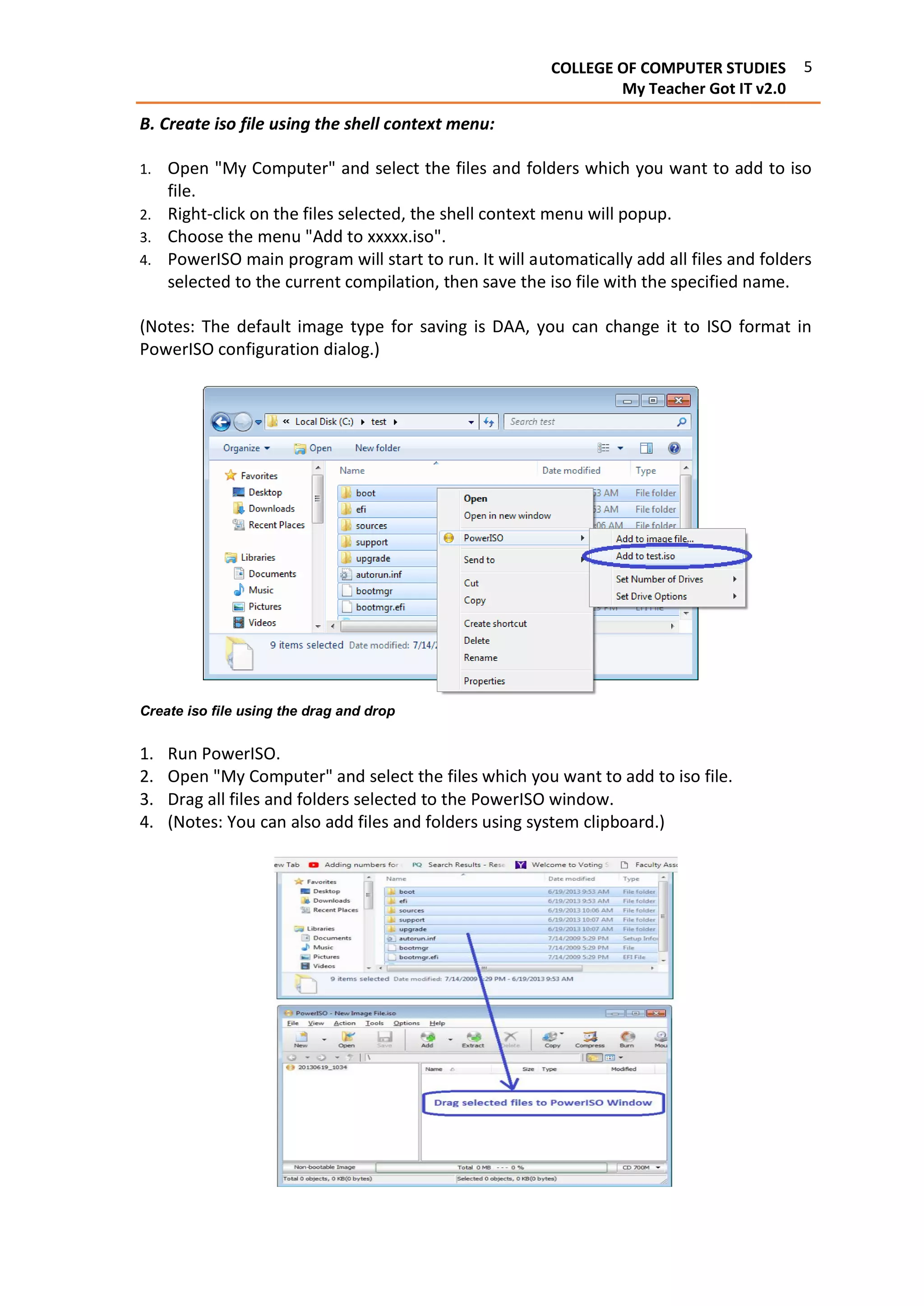5COLLEGE OF COMPUTER STUDIES
My Teacher Got IT v2.0
B. Create iso file using the shell context menu:
1. Open "My Computer" and select the files and folders which you want to add to iso
file.
2. Right-click on the files selected, the shell context menu will popup.
3. Choose the menu "Add to xxxxx.iso".
4. PowerISO main program will start to run. It will automatically add all files and folders
selected to the current compilation, then save the iso file with the specified name.
(Notes: The default image type for saving is DAA, you can change it to ISO format in
PowerISO configuration dialog.)
Create iso file using the drag and drop
1. Run PowerISO.
2. Open "My Computer" and select the files which you want to add to iso file.
3. Drag all files and folders selected to the PowerISO window.
4. (Notes: You can also add files and folders using system clipboard.)
 