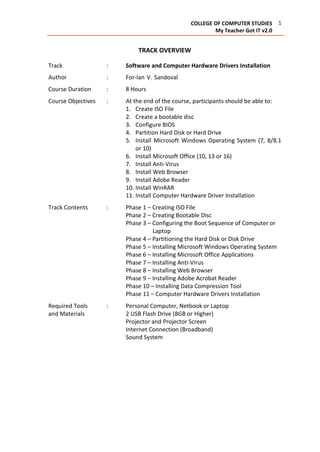 1COLLEGE OF COMPUTER STUDIES
My Teacher Got IT v2.0
TRACK OVERVIEW
Track : Software and Computer Hardware Drivers Installation
Author : For-Ian V. Sandoval, Joel M. Bawica and Flaviano L. Urera
Course Duration : 8 Hours
Course Objectives : At the end of the course, participants should be able to:
1. Create ISO File
2. Create a bootable disc
3. Configure BIOS
4. Partition Hard Disk or Hard Drive
5. Install Microsoft Windows Operating System (7, 8/8.1
or 10)
6. Install Microsoft Office (10, 13 or 16)
7. Install Anti-Virus
8. Install Web Browser
9. Install Adobe Reader
10. Install WinRAR
11. Install Computer Hardware Driver Installation
Track Contents : Phase 1 – Creating ISO File
Phase 2 – Creating Bootable Disc
Phase 3 – Configuring the Boot Sequence of Computer or
Laptop
Phase 4 – Partitioning the Hard Disk or Disk Drive
Phase 5 – Installing Microsoft Windows Operating System
Phase 6 – Installing Microsoft Office Applications
Phase 7 – Installing Anti-Virus
Phase 8 – Installing Web Browser
Phase 9 – Installing Adobe Acrobat Reader
Phase 10 – Installing Data Compression Tool
Phase 11 – Computer Hardware Drivers Installation
Required Tools : Personal Computer, Netbook or Laptop
and Materials 2 USB Flash Drive (8GB or Higher)
Projector and Projector Screen
Internet Connection (Broadband)
Sound System
 