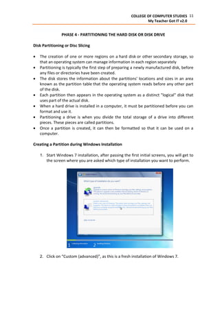 11COLLEGE OF COMPUTER STUDIES
My Teacher Got IT v2.0
PHASE 4 - PARTITIONING THE HARD DISK OR DISK DRIVE
Disk Partitioning or Disc Slicing
 The creation of one or more regions on a hard disk or other secondary storage, so
that an operating system can manage information in each region separately
 Partitioning is typically the first step of preparing a newly manufactured disk, before
any files or directories have been created.
 The disk stores the information about the partitions' locations and sizes in an area
known as the partition table that the operating system reads before any other part
of the disk.
 Each partition then appears in the operating system as a distinct "logical" disk that
uses part of the actual disk.
 When a hard drive is installed in a computer, it must be partitioned before you can
format and use it.
 Partitioning a drive is when you divide the total storage of a drive into different
pieces. These pieces are called partitions.
 Once a partition is created, it can then be formatted so that it can be used on a
computer.
Creating a Partition during Windows Installation
1. Start Windows 7 installation, after passing the first initial screens, you will get to
the screen where you are asked which type of installation you want to perform.
2. Click on “Custom (advanced)”, as this is a fresh installation of Windows 7.
 