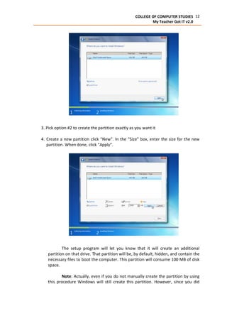 12COLLEGE OF COMPUTER STUDIES
My Teacher Got IT v2.0
3. Pick option #2 to create the partition exactly as you want it
4. Create a new partition click “New”. In the “Size” box, enter the size for the new
partition. When done, click “Apply”.
The setup program will let you know that it will create an additional
partition on that drive. That partition will be, by default, hidden, and contain the
necessary files to boot the computer. This partition will consume 100 MB of disk
space.
Note: Actually, even if you do not manually create the partition by using
this procedure Windows will still create this partition. However, since you did
 