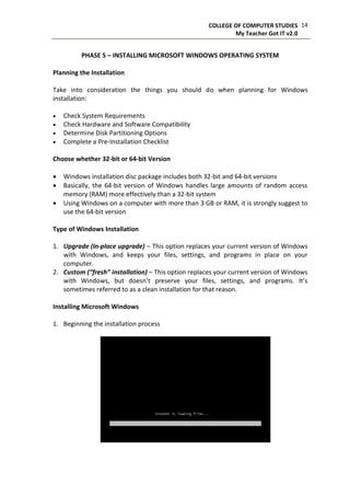 14COLLEGE OF COMPUTER STUDIES
My Teacher Got IT v2.0
PHASE 5 – INSTALLING MICROSOFT WINDOWS OPERATING SYSTEM
Planning the Installation
Take into consideration the things you should do when planning for Windows
installation:
 Check System Requirements
 Check Hardware and Software Compatibility
 Determine Disk Partitioning Options
 Complete a Pre-Installation Checklist
Choose whether 32-bit or 64-bit Version
 Windows installation disc package includes both 32-bit and 64-bit versions
 Basically, the 64-bit version of Windows handles large amounts of random access
memory (RAM) more effectively than a 32-bit system
 Using Windows on a computer with more than 3 GB or RAM, it is strongly suggest to
use the 64-bit version
Type of Windows Installation
1. Upgrade (In-place upgrade) – This option replaces your current version of Windows
with Windows, and keeps your files, settings, and programs in place on your
computer.
2. Custom (“fresh” installation) – This option replaces your current version of Windows
with Windows, but doesn’t preserve your files, settings, and programs. It’s
sometimes referred to as a clean installation for that reason.
Installing Microsoft Windows
1. Beginning the installation process
 