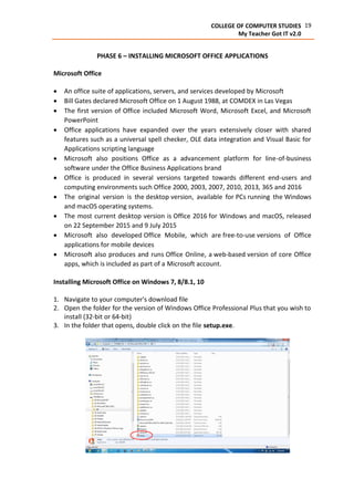 19COLLEGE OF COMPUTER STUDIES
My Teacher Got IT v2.0
PHASE 6 – INSTALLING MICROSOFT OFFICE APPLICATIONS
Microsoft Office
 An office suite of applications, servers, and services developed by Microsoft
 Bill Gates declared Microsoft Office on 1 August 1988, at COMDEX in Las Vegas
 The first version of Office included Microsoft Word, Microsoft Excel, and Microsoft
PowerPoint
 Office applications have expanded over the years extensively closer with shared
features such as a universal spell checker, OLE data integration and Visual Basic for
Applications scripting language
 Microsoft also positions Office as a advancement platform for line-of-business
software under the Office Business Applications brand
 Office is produced in several versions targeted towards different end-users and
computing environments such Office 2000, 2003, 2007, 2010, 2013, 365 and 2016
 The original version is the desktop version, available for PCs running the Windows
and macOS operating systems.
 The most current desktop version is Office 2016 for Windows and macOS, released
on 22 September 2015 and 9 July 2015
 Microsoft also developed Office Mobile, which are free-to-use versions of Office
applications for mobile devices
 Microsoft also produces and runs Office Online, a web-based version of core Office
apps, which is included as part of a Microsoft account.
Installing Microsoft Office on Windows 7, 8/8.1, 10
1. Navigate to your computer's download file
2. Open the folder for the version of Windows Office Professional Plus that you wish to
install (32-bit or 64-bit)
3. In the folder that opens, double click on the file setup.exe.
 