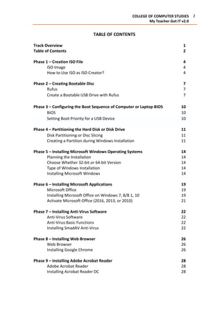 2COLLEGE OF COMPUTER STUDIES
My Teacher Got IT v2.0
TABLE OF CONTENTS
Track Overview 1
Table of Contents 2
Phase 1 – Creation ISO File 4
ISO Image 4
How to Use ISO as ISO Creator? 4
Phase 2 – Creating Bootable Disc 7
Rufus 7
Create a Bootable USB Drive with Rufus 7
Phase 3 – Configuring the Boot Sequence of Computer or Laptop BIOS 10
BIOS 10
Setting Boot Priority for a USB Device 10
Phase 4 – Partitioning the Hard Disk or Disk Drive 11
Disk Partitioning or Disc Slicing 11
Creating a Partition during Windows Installation 11
Phase 5 – Installing Microsoft Windows Operating Systems 14
Planning the Installation 14
Choose Whether 32-bit or 64-bit Version 14
Type of Windows Installation 14
Installing Microsoft Windows 14
Phase 6 – Installing Microsoft Applications 19
Microsoft Office 19
Installing Microsoft Office on Windows 7, 8/8.1, 10 19
Activate Microsoft Office (2016, 2013, or 2010) 21
Phase 7 – Installing Anti-Virus Software 22
Anti-Virus Software 22
Anti-Virus Basic Functions 22
Installing SmadAV Anti-Virus 22
Phase 8 – Installing Web Browser 26
Web Browser 26
Installing Google Chrome 26
Phase 9 – Installing Adobe Acrobat Reader 28
Adobe Acrobat Reader 28
Installing Acrobat Reader DC 28
 
