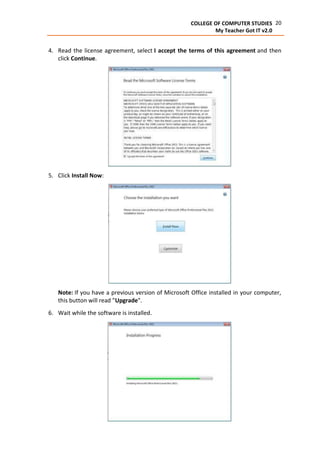 20COLLEGE OF COMPUTER STUDIES
My Teacher Got IT v2.0
4. Read the license agreement, select I accept the terms of this agreement and then
click Continue.
5. Click Install Now:
Note: If you have a previous version of Microsoft Office installed in your computer,
this button will read "Upgrade".
6. Wait while the software is installed.
 