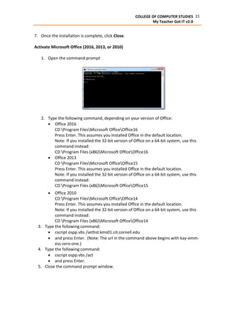 21COLLEGE OF COMPUTER STUDIES
My Teacher Got IT v2.0
7. Once the installation is complete, click Close.
Activate Microsoft Office (2016, 2013, or 2010)
1. Open the command prompt
2. Type the following command, depending on your version of Office:
 Office 2016
CD Program FilesMicrosoft OfficeOffice16
Press Enter. This assumes you installed Office in the default location.
Note: If you installed the 32-bit version of Office on a 64-bit system, use this
command instead:
CD Program Files (x86)Microsoft OfficeOffice16
 Office 2013
CD Program FilesMicrosoft OfficeOffice15
Press Enter. This assumes you installed Office in the default location.
Note: If you installed the 32-bit version of Office on a 64-bit system, use this
command instead:
CD Program Files (x86)Microsoft OfficeOffice15
 Office 2010
CD Program FilesMicrosoft OfficeOffice14
Press Enter. This assumes you installed Office in the default location.
Note: If you installed the 32-bit version of Office on a 64-bit system, use this
command instead:
CD Program Files (x86)Microsoft OfficeOffice14
3. Type the following command:
 cscript ospp.vbs /sethst:kms01.cit.cornell.edu
 and press Enter. (Note: The url in the command above begins with kay-emm-
ess-zero-one.)
4. Type the following command:
 cscript ospp.vbs /act
 and press Enter.
5. Close the command prompt window.
 