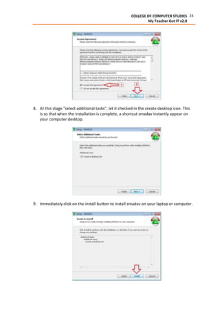 24COLLEGE OF COMPUTER STUDIES
My Teacher Got IT v2.0
8. At this stage "select additional tasks", let it checked in the create desktop icon. This
is so that when the installation is complete, a shortcut smadav instantly appear on
your computer desktop.
9. Immediately click on the install button to install smadav on your laptop or computer.
 