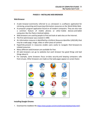 26COLLEGE OF COMPUTER STUDIES
My Teacher Got IT v2.0
PHASE 8 – INSTALLING WEB BROWSER
Web Browser
 A web browser (commonly referred to as a browser) is a software application for
retrieving, presenting and traversing information resources on the World Wide Web.
 A computer program application found on all modern computers. They are also now
a common feature of mobile phones or other mobile devices and tablet
computers like the iPad or Android tablets.
 Web browsers are used by people to find and look at web sites on the Internet.
 The first web browser was created in 1990.
 An information resource is identified by a Uniform Resource Identifier (URI/URL) that
may be a web page, image, video or other piece of content.
 Hyperlinks present in resources enable users easily to navigate their browsers to
related resources.
 Many different web browsers are available for free.
 All web browsers can go to websites but each browser has good things and bad
things about it.
 For example, some browsers focus on data security and keeping computers safe
from viruses. Other browsers are made so that web pages appear on screen faster.
Installing Google Chrome
1. Download the installation file (https://www.google.com/chrome/browser/desktop/index.html).
 