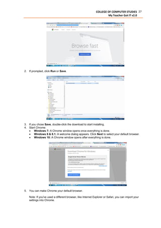 27COLLEGE OF COMPUTER STUDIES
My Teacher Got IT v2.0
2. If prompted, click Run or Save.
3. If you chose Save, double-click the download to start installing.
4. Start Chrome:
 Windows 7: A Chrome window opens once everything is done.
 Windows 8 & 8.1: A welcome dialog appears. Click Next to select your default browser.
 Windows 10: A Chrome window opens after everything is done.
5. You can make Chrome your default browser.
Note: If you've used a different browser, like Internet Explorer or Safari, you can import your
settings into Chrome.
 