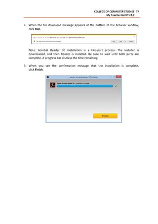 29COLLEGE OF COMPUTER STUDIES
My Teacher Got IT v2.0
4. When the file download message appears at the bottom of the browser window,
click Run.
Note: Acrobat Reader DC installation is a two-part process: The installer is
downloaded, and then Reader is installed. Be sure to wait until both parts are
complete. A progress bar displays the time remaining.
5. When you see the confirmation message that the installation is complete,
click Finish.
 